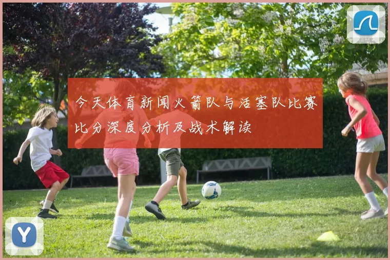 今天体育新闻火箭队与活塞队比赛比分深度分析及战术解读