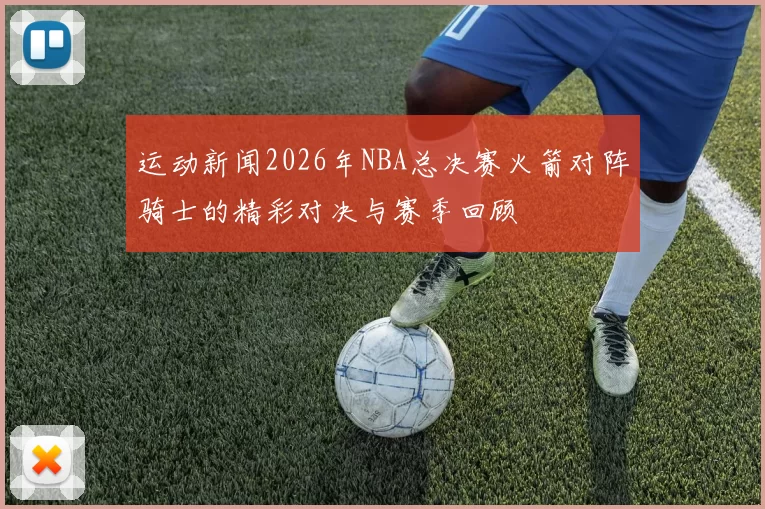 运动新闻2026年NBA总决赛火箭对阵骑士的精彩对决与赛季回顾