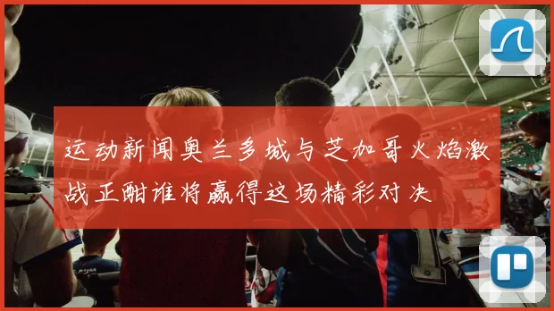 运动新闻奥兰多城与芝加哥火焰激战正酣谁将赢得这场精彩对决