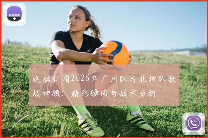 运动新闻2026年广州队与北控队激战回顾：精彩瞬间与战术分析