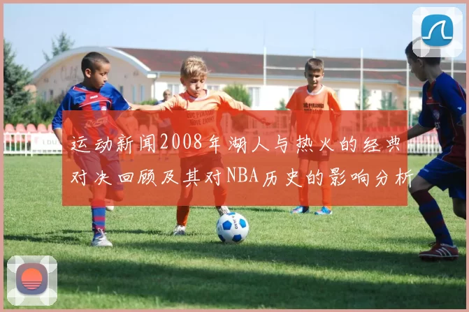 运动新闻2008年湖人与热火的经典对决回顾及其对NBA历史的影响分析
