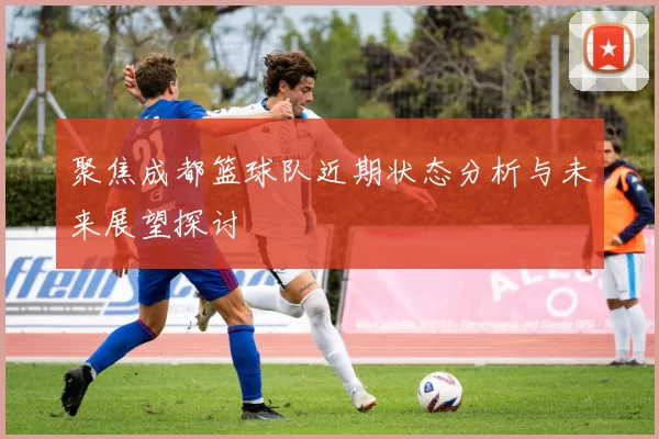 聚焦成都篮球队近期状态分析与未来展望探讨